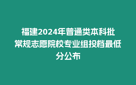 福建2024年普通類本科批常規(guī)志愿院校專業(yè)組投檔最低分公布