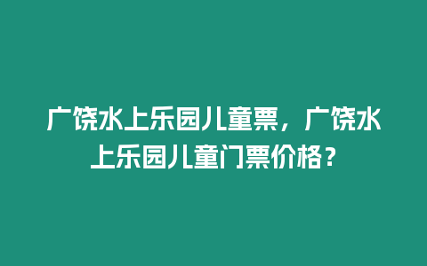 廣饒水上樂園兒童票，廣饒水上樂園兒童門票價格？