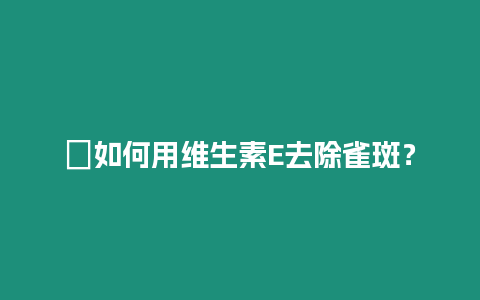 ?如何用維生素E去除雀斑？