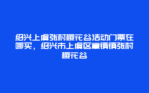 紹興上虞張村櫻花谷活動(dòng)門(mén)票在哪買(mǎi)，紹興市上虞區(qū)章鎮(zhèn)鎮(zhèn)張村櫻花谷