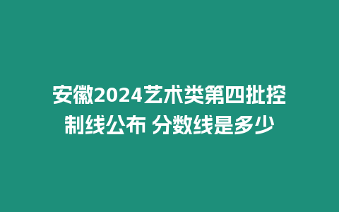 安徽2024藝術類第四批控制線公布 分數線是多少