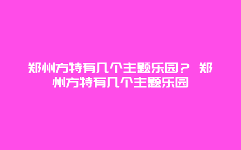 鄭州方特有幾個主題樂園？ 鄭州方特有幾個主題樂園