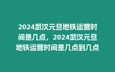 2024武漢元旦地鐵運營時間是幾點，2024武漢元旦地鐵運營時間是幾點到幾點