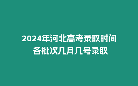 2024年河北高考錄取時間 各批次幾月幾號錄取