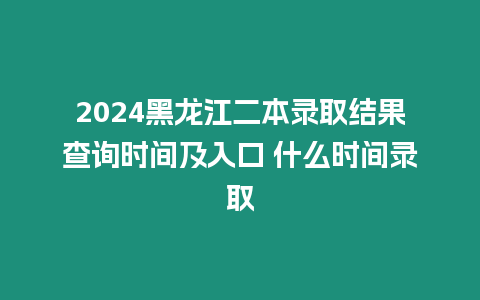 2024黑龍江二本錄取結果查詢時間及入口 什么時間錄取