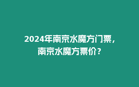 2024年南京水魔方門票，南京水魔方票價？