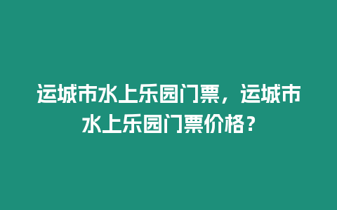 運城市水上樂園門票，運城市水上樂園門票價格？