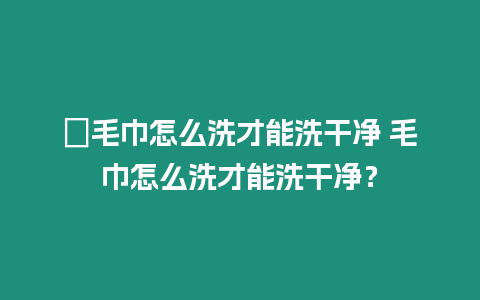 ?毛巾怎么洗才能洗干凈 毛巾怎么洗才能洗干凈？