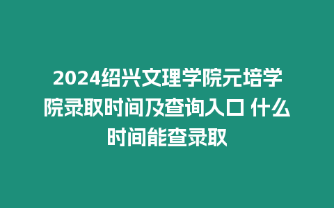 2024紹興文理學院元培學院錄取時間及查詢入口 什么時間能查錄取