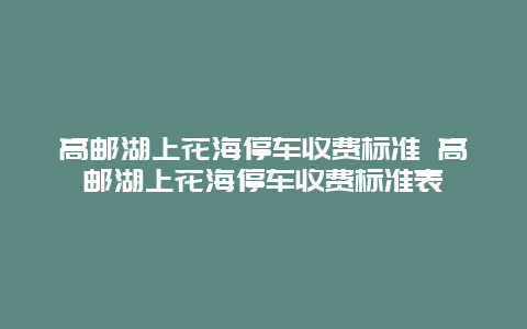 高郵湖上花海停車收費標準 高郵湖上花海停車收費標準表