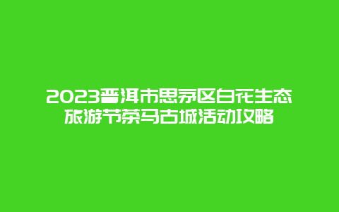 2024普洱市思茅區白花生態旅游節茶馬古城活動攻略