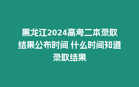 黑龍江2024高考二本錄取結(jié)果公布時(shí)間 什么時(shí)間知道錄取結(jié)果