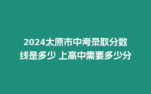 2024太原市中考錄取分數線是多少 上高中需要多少分