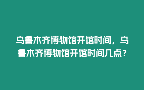 烏魯木齊博物館開館時(shí)間，烏魯木齊博物館開館時(shí)間幾點(diǎn)？