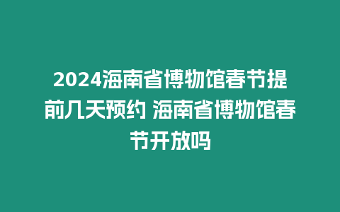 2024海南省博物館春節提前幾天預約 海南省博物館春節開放嗎