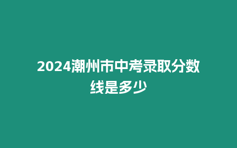 2024潮州市中考錄取分?jǐn)?shù)線是多少