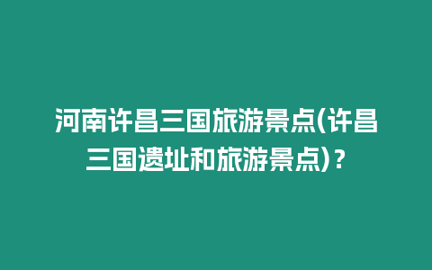 河南許昌三國(guó)旅游景點(diǎn)(許昌三國(guó)遺址和旅游景點(diǎn))？