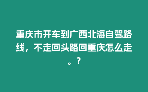 重慶市開車到廣西北海自駕路線，不走回頭路回重慶怎么走。？