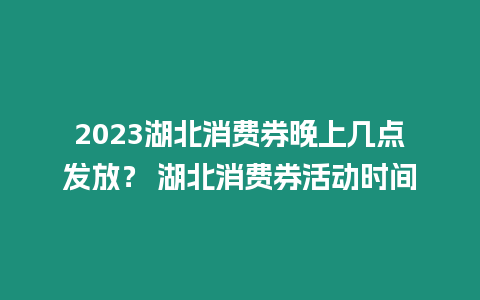 2023湖北消費券晚上幾點發放？ 湖北消費券活動時間