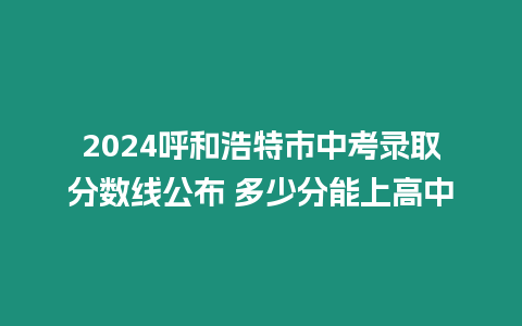 2024呼和浩特市中考錄取分數(shù)線公布 多少分能上高中