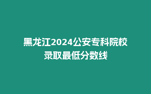 黑龍江2024公安專科院校錄取最低分數線