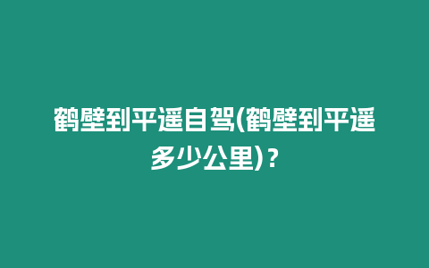 鶴壁到平遙自駕(鶴壁到平遙多少公里)？