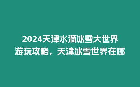 2024天津水滴冰雪大世界游玩攻略，天津冰雪世界在哪