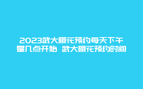 2024武大櫻花預約每天下午是幾點開始 武大櫻花預約時間