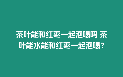 茶葉能和紅棗一起泡喝嗎 茶葉能水能和紅棗一起泡喝？