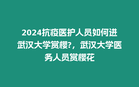 2024抗疫醫護人員如何進武漢大學賞櫻?，武漢大學醫務人員賞櫻花