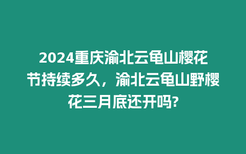 2024重慶渝北云龜山櫻花節持續多久，渝北云龜山野櫻花三月底還開嗎?