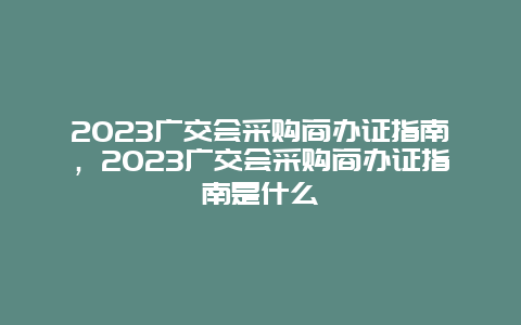 2024廣交會采購商辦證指南，2024廣交會采購商辦證指南是什么