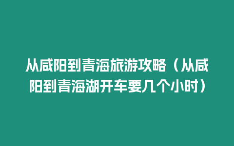 從咸陽到青海旅游攻略（從咸陽到青海湖開車要幾個小時）