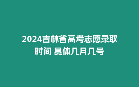 2024吉林省高考志愿錄取時間 具體幾月幾號