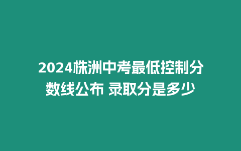 2024株洲中考最低控制分數線公布 錄取分是多少