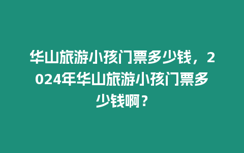 華山旅游小孩門票多少錢，2024年華山旅游小孩門票多少錢啊？