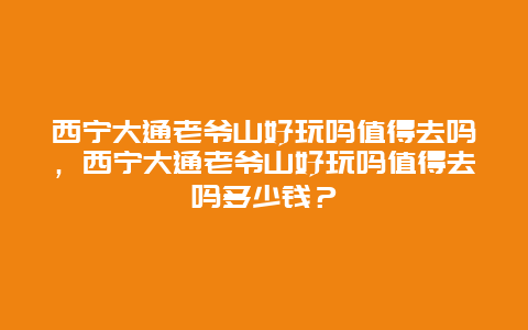 西寧大通老爺山好玩嗎值得去嗎，西寧大通老爺山好玩嗎值得去嗎多少錢？