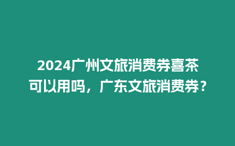 2024廣州文旅消費券喜茶可以用嗎，廣東文旅消費券？