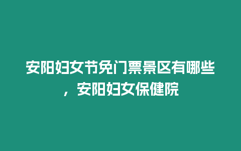 安陽婦女節免門票景區有哪些，安陽婦女保健院