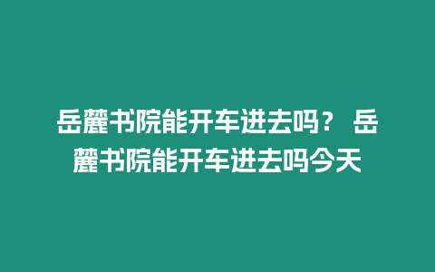 岳麓書院能開車進(jìn)去嗎？ 岳麓書院能開車進(jìn)去嗎今天