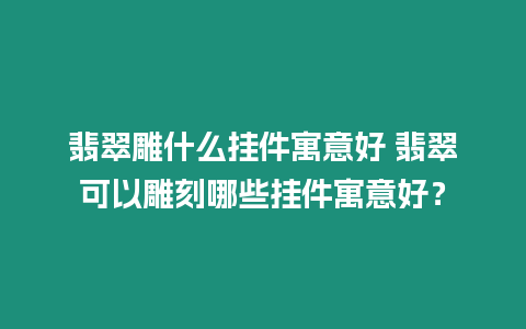 翡翠雕什么掛件寓意好 翡翠可以雕刻哪些掛件寓意好？