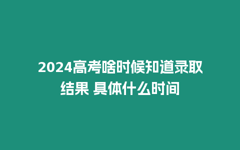 2024高考啥時候知道錄取結果 具體什么時間