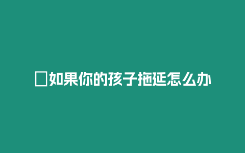 ?如果你的孩子拖延怎么辦