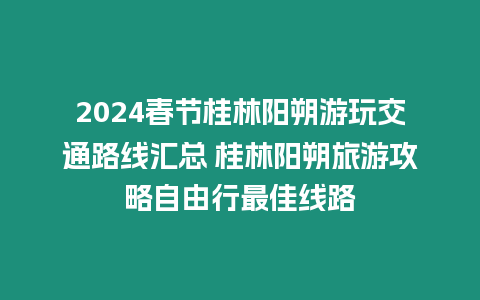 2024春節桂林陽朔游玩交通路線匯總 桂林陽朔旅游攻略自由行最佳線路