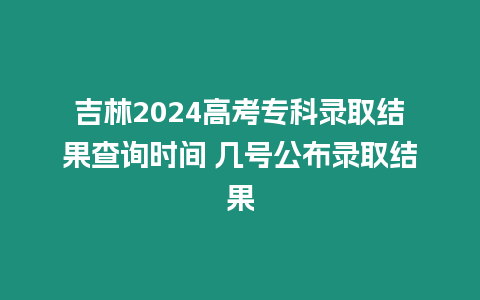 吉林2024高考專科錄取結果查詢時間 幾號公布錄取結果