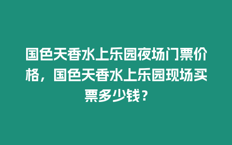 國色天香水上樂園夜場門票價格，國色天香水上樂園現場買票多少錢？