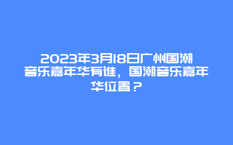 2024年3月18日廣州國潮音樂嘉年華有誰，國潮音樂嘉年華位置？