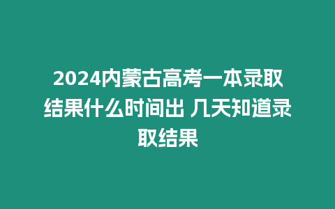 2024內蒙古高考一本錄取結果什么時間出 幾天知道錄取結果