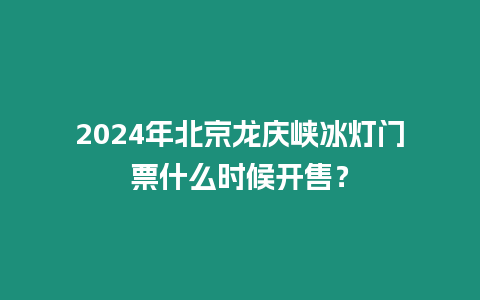 2024年北京龍慶峽冰燈門票什么時候開售？