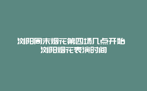 瀏陽周末煙花第四場幾點開始 瀏陽煙花表演時間